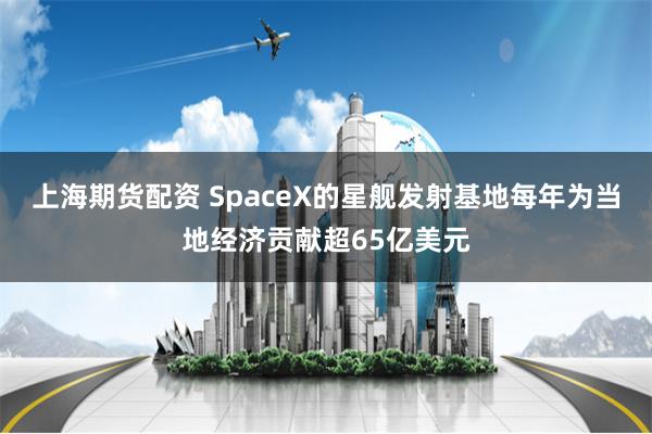 上海期货配资 SpaceX的星舰发射基地每年为当地经济贡献超65亿美元