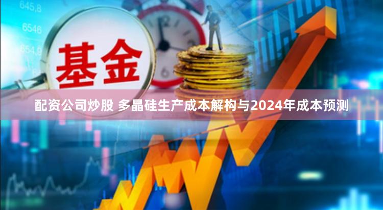 配资公司炒股 多晶硅生产成本解构与2024年成本预测