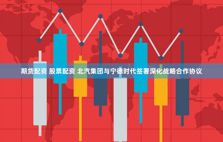 期货配资 股票配资 北汽集团与宁德时代签署深化战略合作协议