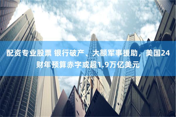 配资专业股票 银行破产、大额军事援助，美国24财年预算赤字或超1.9万亿美元