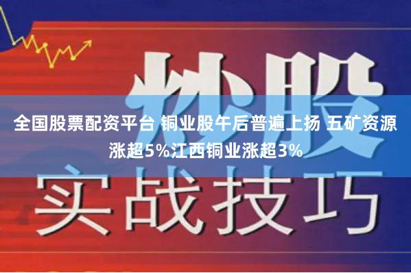 全国股票配资平台 铜业股午后普遍上扬 五矿资源涨超5%江西铜业涨超3%