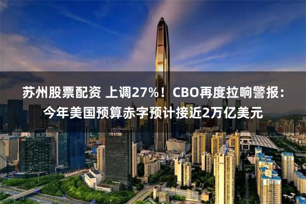 苏州股票配资 上调27%！CBO再度拉响警报：今年美国预算赤字预计接近2万亿美元