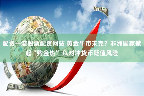 配资一流股票配资网站 黄金牛市未完？非洲国家掀起“购金热” 以对冲货币贬值风险