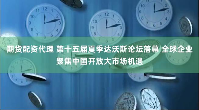 期货配资代理 第十五届夏季达沃斯论坛落幕 全球企业聚焦中国开放大市场机遇