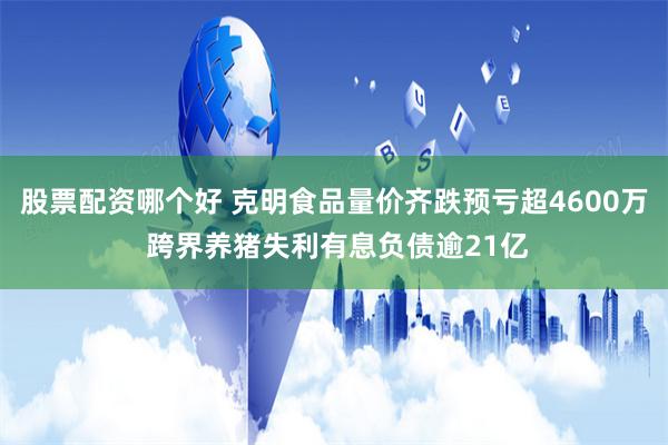 股票配资哪个好 克明食品量价齐跌预亏超4600万 跨界养猪失利有息负债逾21亿