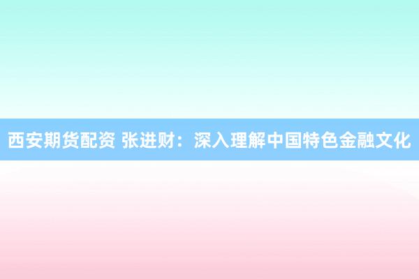 西安期货配资 张进财：深入理解中国特色金融文化