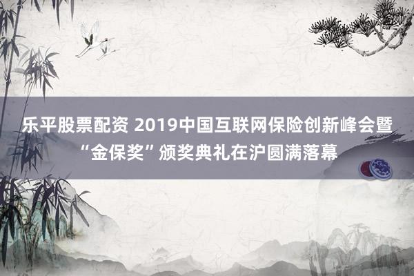 乐平股票配资 2019中国互联网保险创新峰会暨“金保奖”颁奖典礼在沪圆满落幕