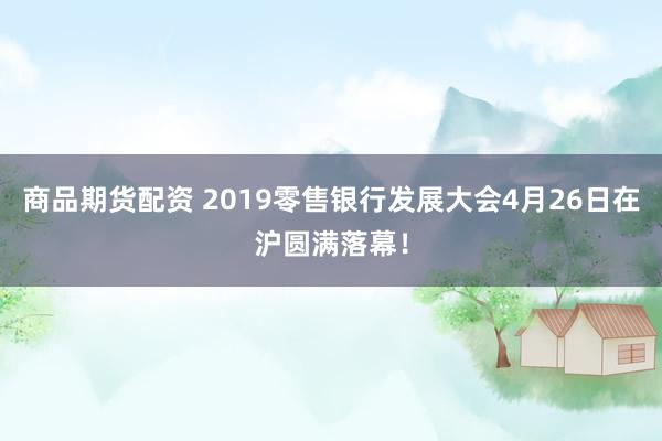 商品期货配资 2019零售银行发展大会4月26日在沪圆满落幕！