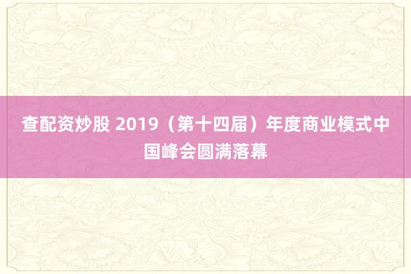 查配资炒股 2019（第十四届）年度商业模式中国峰会圆满落幕