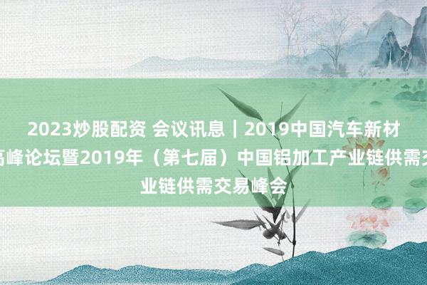 2023炒股配资 会议讯息｜2019中国汽车新材料应用高峰论坛暨2019年（第七届）中国铝加工产业链供需交易峰会