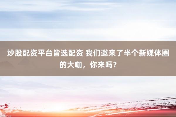 炒股配资平台皆选配资 我们邀来了半个新媒体圈的大咖，你来吗？