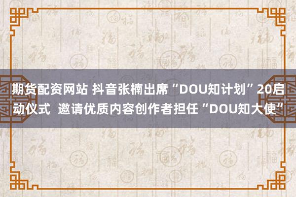 期货配资网站 抖音张楠出席“DOU知计划”20启动仪式  邀请优质内容创作者担任“DOU知大使”