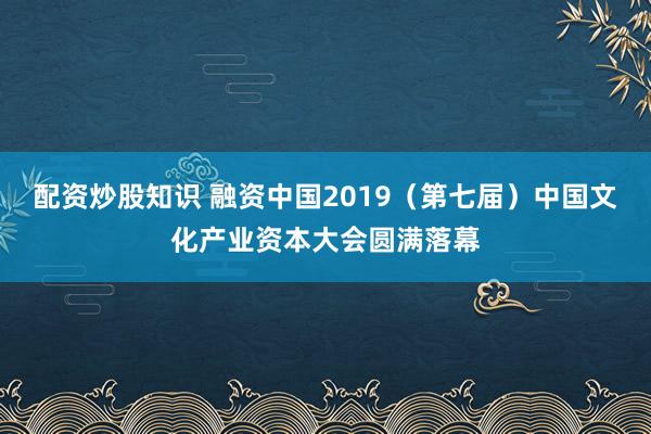 配资炒股知识 融资中国2019（第七届）中国文化产业资本大会圆满落幕