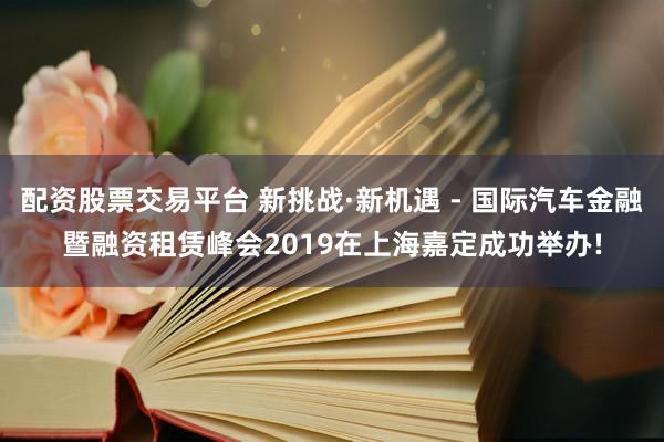 配资股票交易平台 新挑战·新机遇 - 国际汽车金融暨融资租赁峰会2019在上海嘉定成功举办!