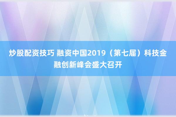 炒股配资技巧 融资中国2019（第七届）科技金融创新峰会盛大召开