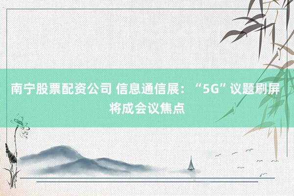 南宁股票配资公司 信息通信展：“5G”议题刷屏 将成会议焦点