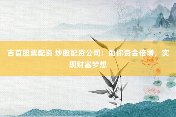 吉首股票配资 炒股配资公司：助你资金倍增，实现财富梦想