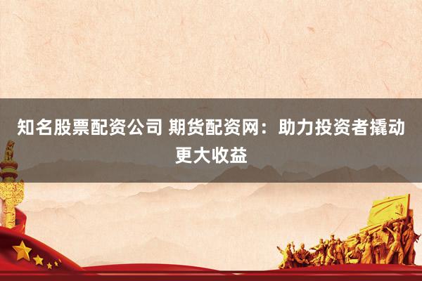 知名股票配资公司 期货配资网：助力投资者撬动更大收益