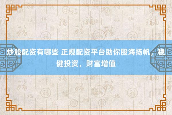 炒股配资有哪些 正规配资平台助你股海扬帆,稳健投资,财富增值