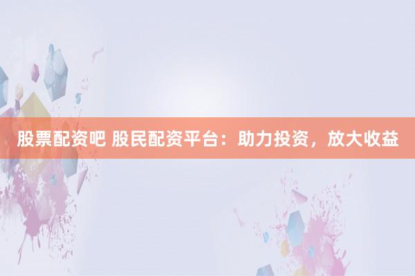 股票配资吧 股民配资平台：助力投资，放大收益