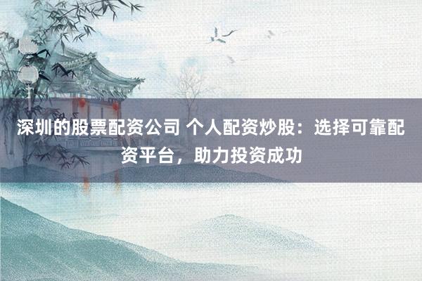 深圳的股票配资公司 个人配资炒股：选择可靠配资平台，助力投资成功