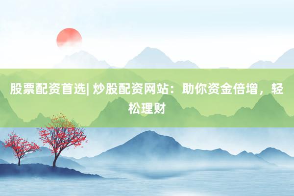 股票配资首选| 炒股配资网站：助你资金倍增，轻松理财