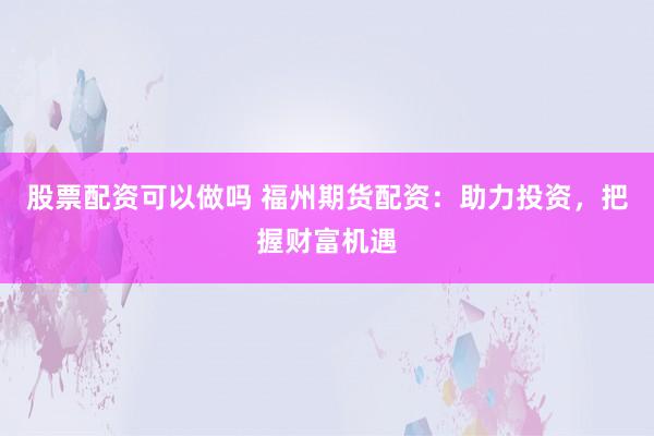 股票配资可以做吗 福州期货配资：助力投资，把握财富机遇