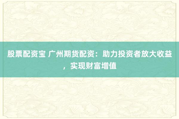 股票配资宝 广州期货配资：助力投资者放大收益，实现财富增值