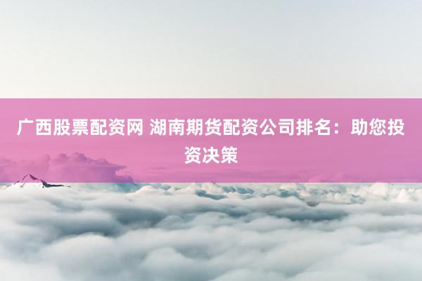 广西股票配资网 湖南期货配资公司排名：助您投资决策