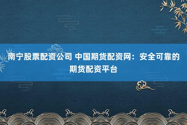 南宁股票配资公司 中国期货配资网：安全可靠的期货配资平台