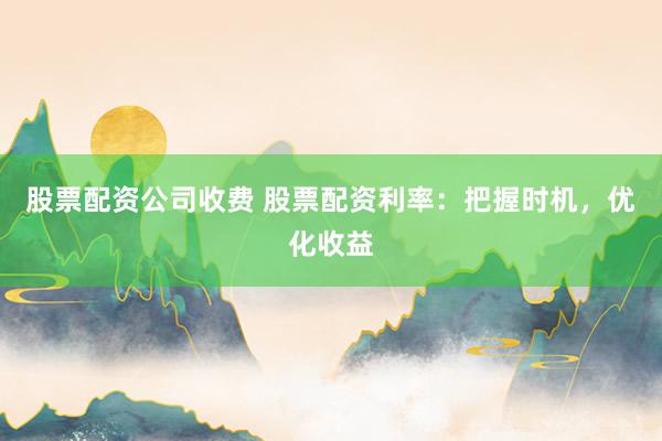 股票配资公司收费 股票配资利率：把握时机，优化收益