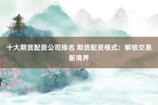 十大期货配资公司排名 期货配资模式：解锁交易新境界