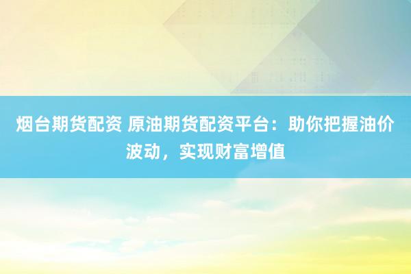 烟台期货配资 原油期货配资平台：助你把握油价波动，实现财富增值