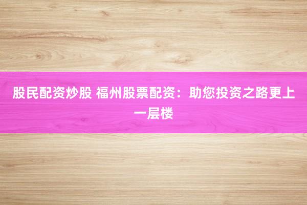 股民配资炒股 福州股票配资:助您投资之路更上一层楼