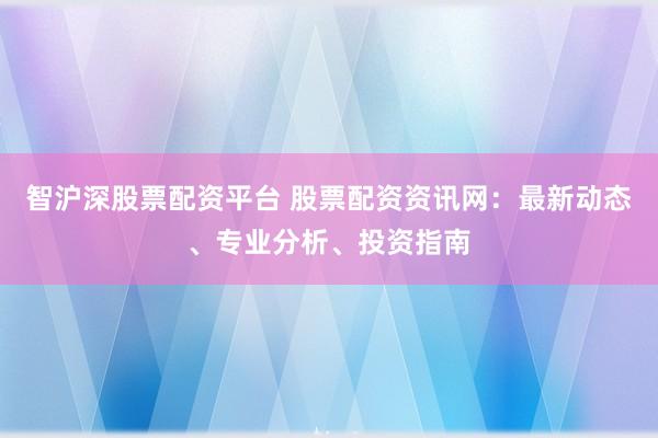 智沪深股票配资平台 股票配资资讯网:最新动态、专业分析、投资指南