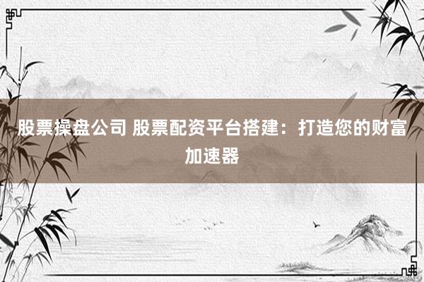 股票操盘公司 股票配资平台搭建:打造您的财富加速器