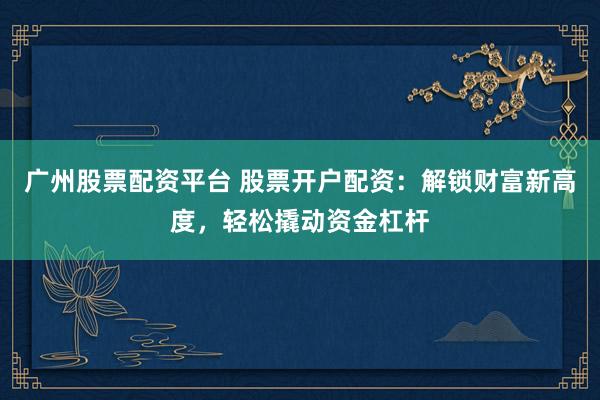 广州股票配资平台 股票开户配资:解锁财富新高度,轻松撬动资金杠杆