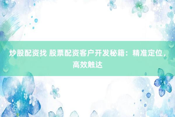 炒股配资找 股票配资客户开发秘籍：精准定位，高效触达