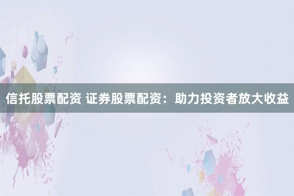 信托股票配资 证券股票配资：助力投资者放大收益
