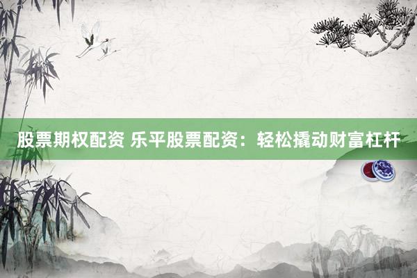股票期权配资 乐平股票配资：轻松撬动财富杠杆