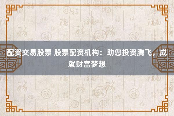 配资交易股票 股票配资机构：助您投资腾飞，成就财富梦想