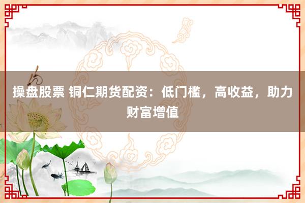 操盘股票 铜仁期货配资：低门槛，高收益，助力财富增值