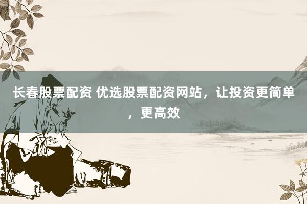 长春股票配资 优选股票配资网站，让投资更简单，更高效