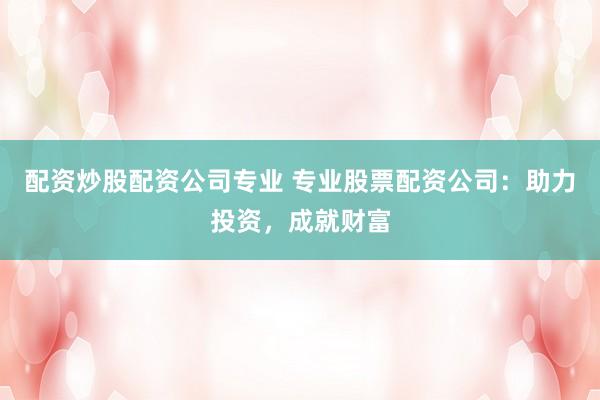 配资炒股配资公司专业 专业股票配资公司：助力投资，成就财富